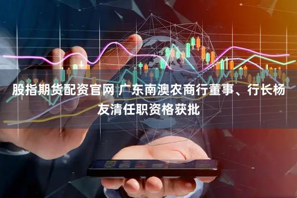 股指期货配资官网 广东南澳农商行董事、行长杨友清任职资格获批