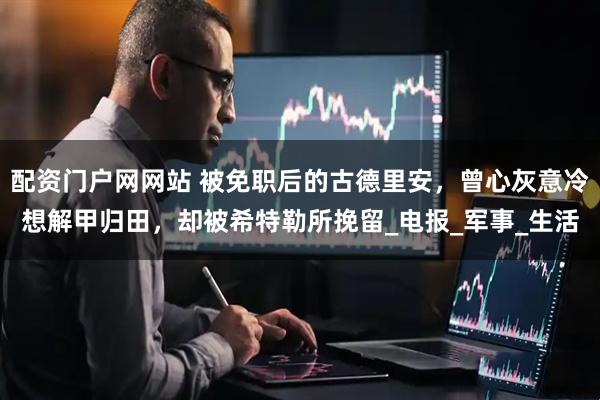 配资门户网网站 被免职后的古德里安，曾心灰意冷想解甲归田，却被希特勒所挽留_电报_军事_生活