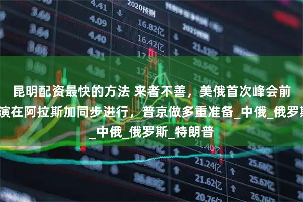 昆明配资最快的方法 来者不善，美俄首次峰会前，北约军演在阿拉斯加同步进行，普京做多重准备_中俄_俄罗斯_特朗普