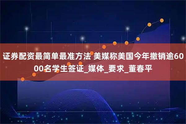 证券配资最简单最准方法 美媒称美国今年撤销逾6000名学生签证_媒体_要求_董春平