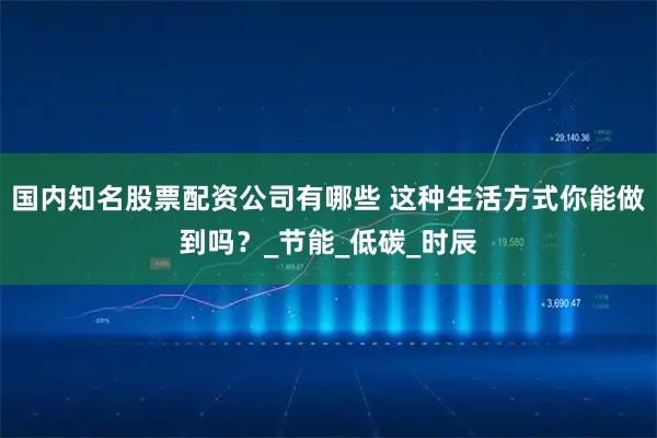 国内知名股票配资公司有哪些 这种生活方式你能做到吗？_节能_低碳_时辰