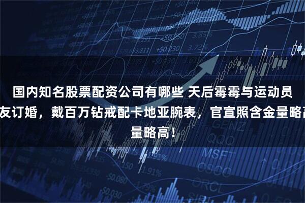 国内知名股票配资公司有哪些 天后霉霉与运动员男友订婚，戴百万钻戒配卡地亚腕表，官宣照含金量略高！