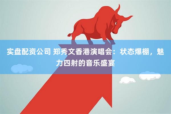 实盘配资公司 郑秀文香港演唱会：状态爆棚，魅力四射的音乐盛宴