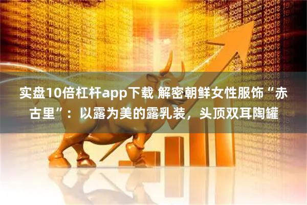 实盘10倍杠杆app下载 解密朝鲜女性服饰“赤古里”：以露为美的露乳装，头顶双耳陶罐