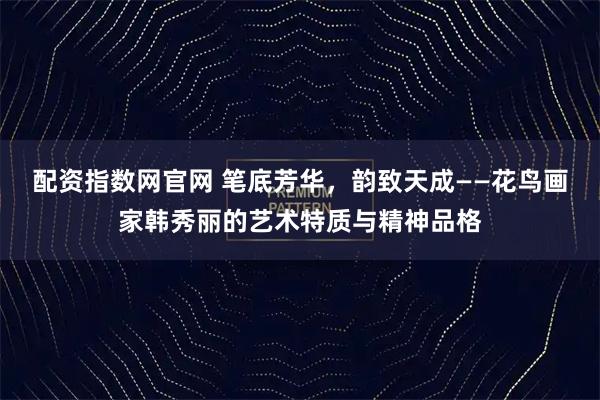 配资指数网官网 笔底芳华，韵致天成——花鸟画家韩秀丽的艺术特质与精神品格