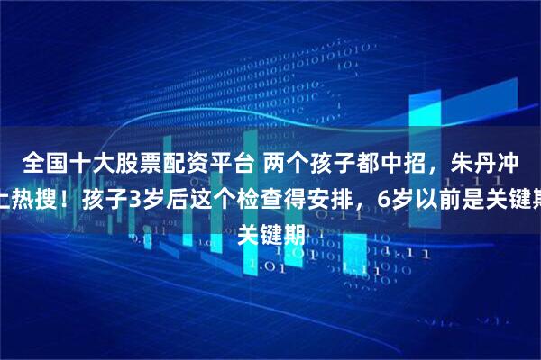 全国十大股票配资平台 两个孩子都中招，朱丹冲上热搜！孩子3岁后这个检查得安排，6岁以前是关键期